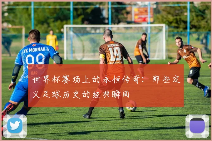 世界杯赛场上的永恒传奇:那些定义足球历史的经典瞬间