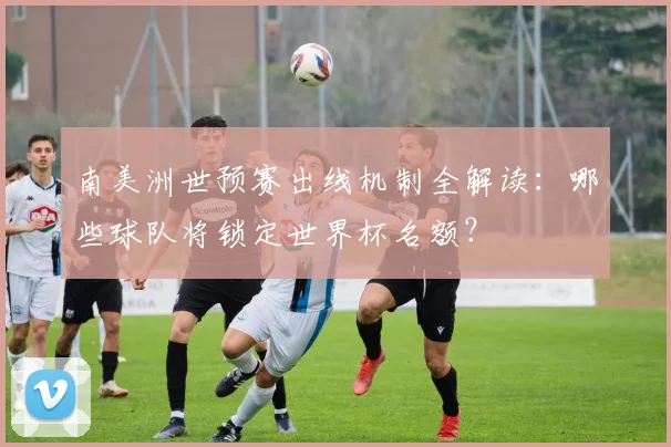 南美洲世预赛出线机制全解读：哪些球队将锁定世界杯名额？