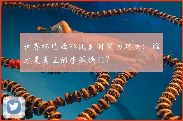 世界杯巴西vs比利时实力对决：谁才是真正的夺冠热门？