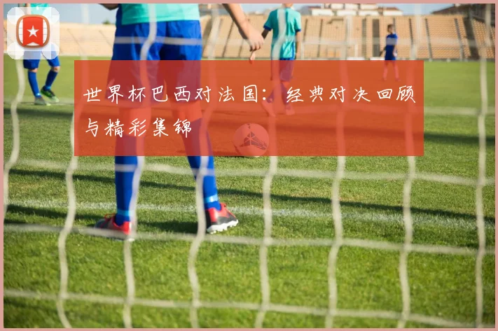 世界杯巴西对法国：经典对决回顾与精彩集锦