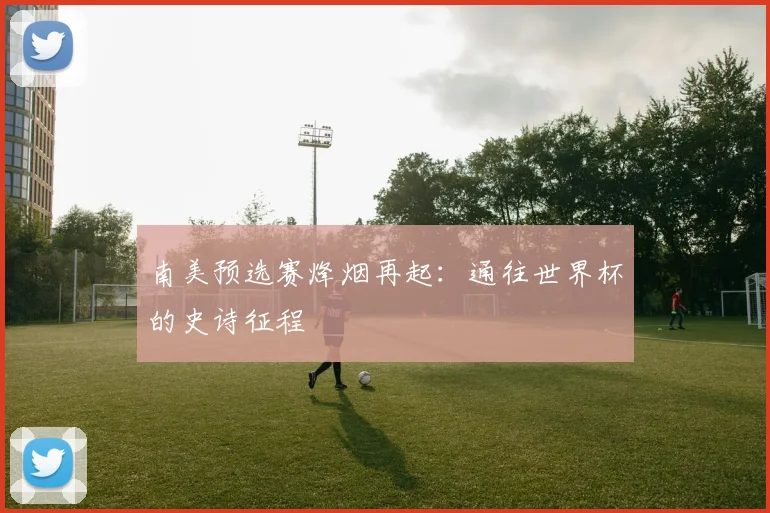 南美预选赛烽烟再起:通往世界杯的史诗征程