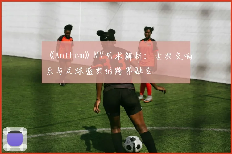 《Anthem》MV艺术解析：古典交响乐与足球盛典的跨界融合