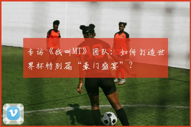 专访《我叫MT》团队：如何打造世界杯特别篇“豪门盛宴”？