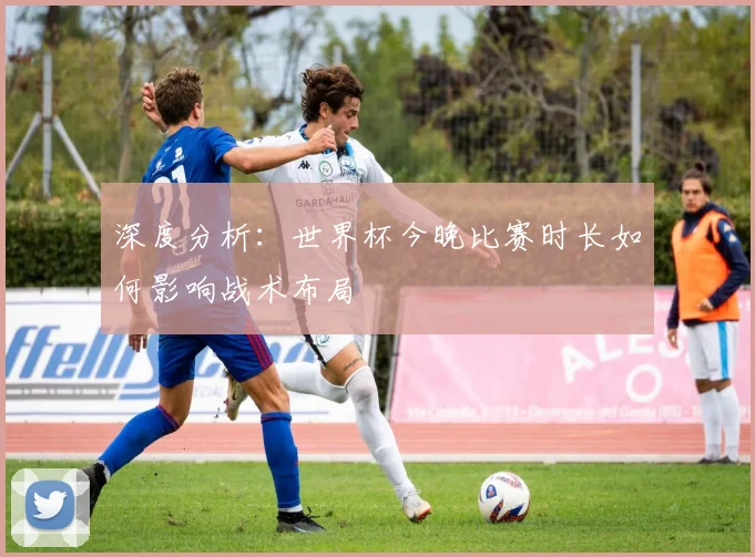 深度分析：世界杯今晚比赛时长如何影响战术布局