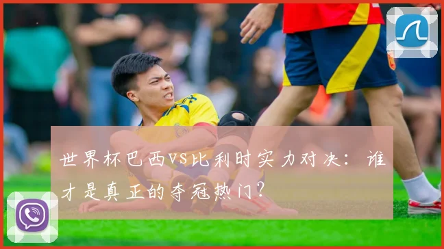 世界杯巴西vs比利时实力对决：谁才是真正的夺冠热门？