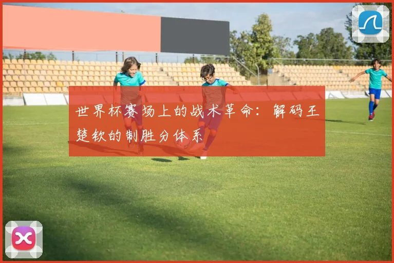 世界杯赛场上的战术革命:解码王楚钦的制胜分体系