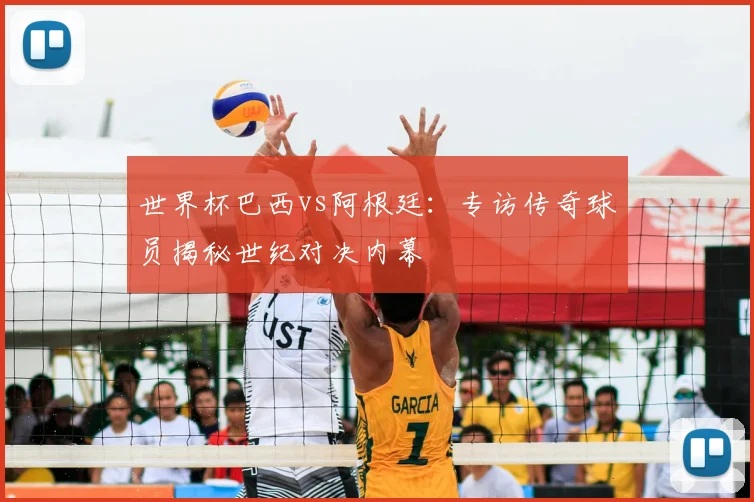 世界杯巴西vs阿根廷：专访传奇球员揭秘世纪对决内幕