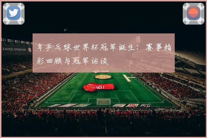 年乒乓球世界杯冠军诞生：赛事精彩回顾与冠军访谈