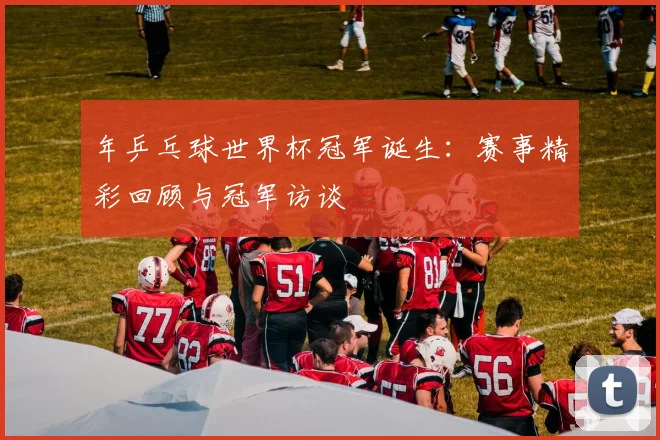 年乒乓球世界杯冠军诞生：赛事精彩回顾与冠军访谈